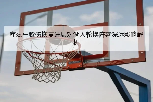 库兹马膝伤恢复进展对湖人轮换阵容深远影响解析